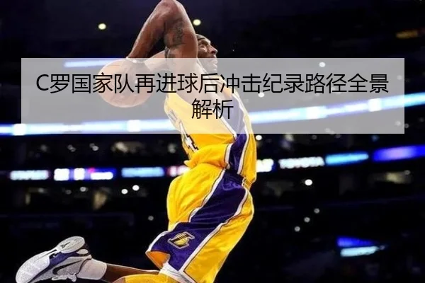 C罗国家队再进球后冲击纪录路径全景解析